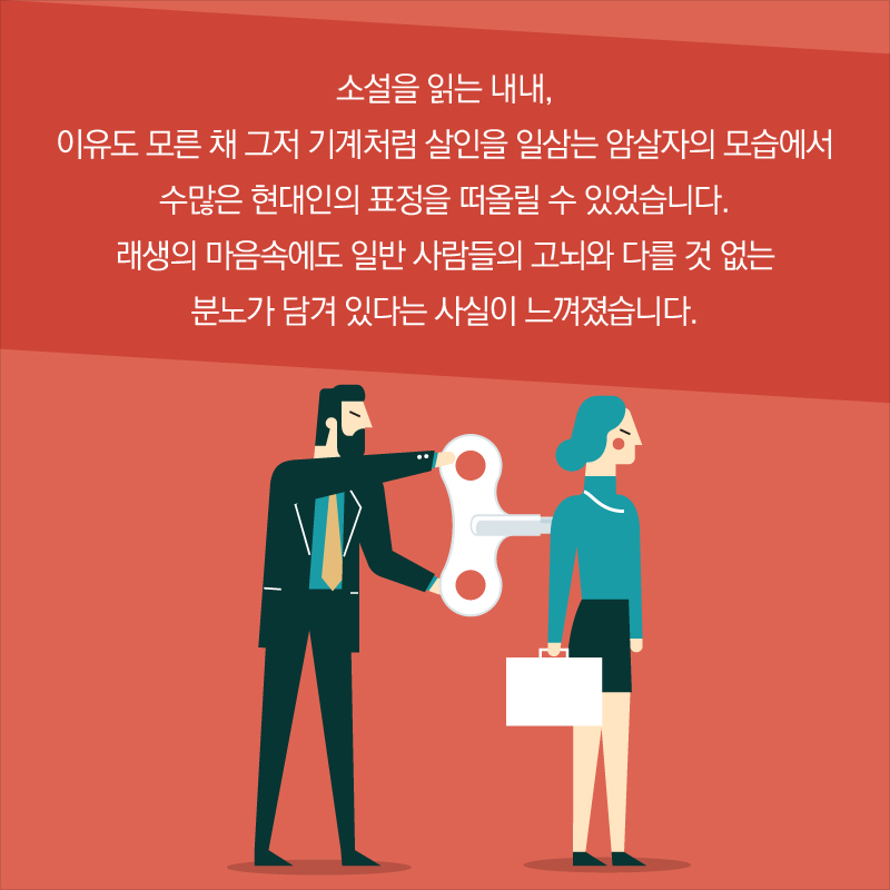 소설을 읽는 내내, 이유도 모른 채 그저 기계처럼 살인을 일삼는 암살자의 모습에서 수많은 현대인의 표정을 떠올릴 수 있었습니다. 래생의 마음속에도 일반 사람들의 고뇌와 다를 것 없는 분노가 담겨 있다는 사실이 느껴졌습니다.