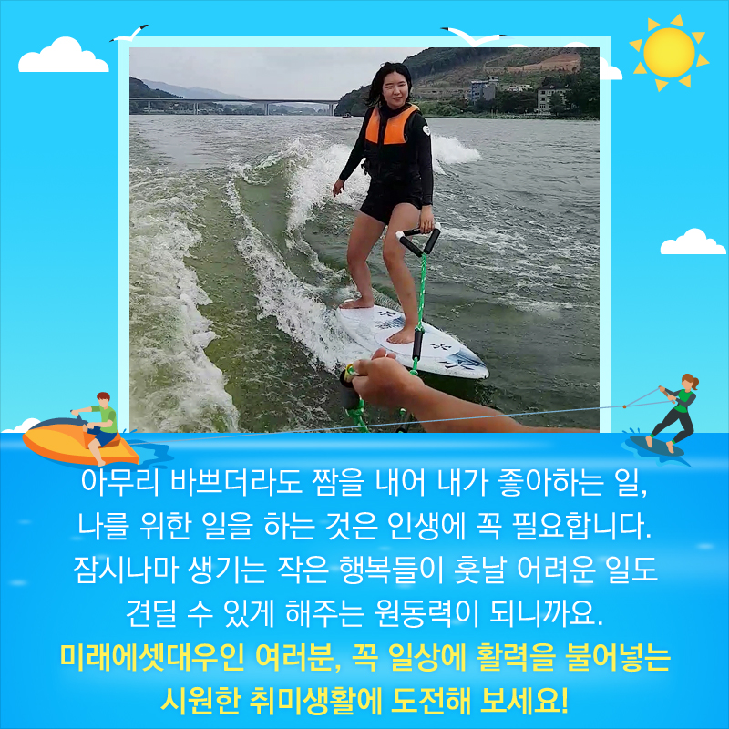 아무리 바쁘더라도 짬을 내어 내가 좋아하는 일, 나를 위한 일을 하는 것은 인생에 꼭 필요합니다. 잠시나마 생기는 작은 행복들이 훗날 어려운 일도 견딜 수 있게 해주는 원동력이 되니까요. 미래에셋대우인 여러분, 꼭 일상에 활력을 불어넣는 시원한 취미생활에 도전해 보세요!