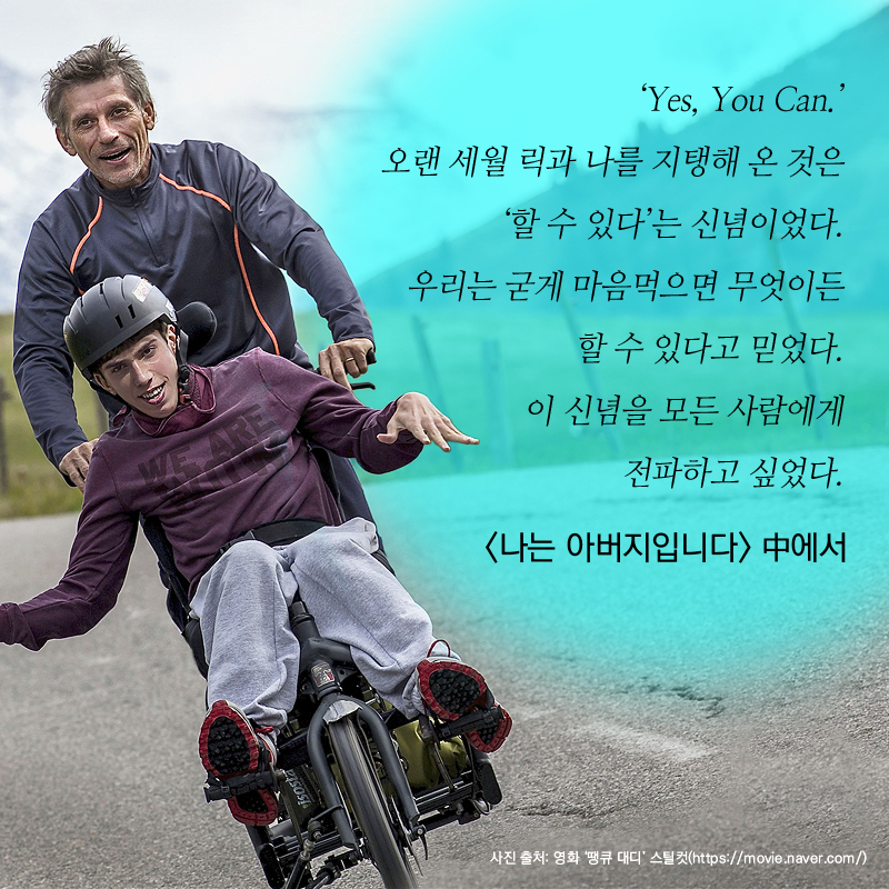 ‘Yes, You Can.’오랜 세월 릭과 나를 지탱해 온 것은 ‘할 수 있다’는 신념이었다. 우리는 굳게 마음먹으면 무엇이든 할 수 있다고 믿었다. 이 신념을 모든 사람에게 전파하고 싶었다. - <나는 아버지입니다> 中에서