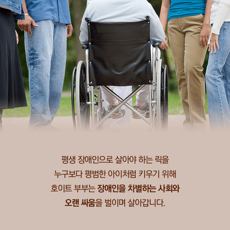 평생 장애인으로 살아야 하는 릭을 누구보다 평범한 아이처럼 키우기 위해 호이트 부부는 장애인을 차별하는 사회와 오랜 싸움을 벌이며 살아갑니다.