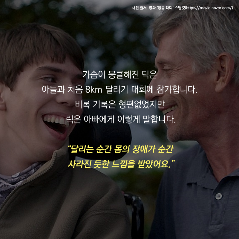 가슴이 뭉클해진 딕은 아들과 처음 8km 달리기 대회에 참가합니다. 비록 기록은 형편없었지만 릭은 아빠에게 이렇게 말합니다. “달리는 순간 몸의 장애가 순간 사라진 듯한 느낌을 받았어요.”