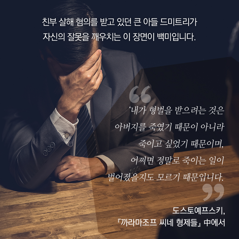 친부 살해 혐의를 받고 있던 큰 아들 드미트리가 자신의 잘못을 깨우치는 이 장면이 백미입니다. 내가 형벌을 받으려는 것은 아버지를 죽였기 때문이 아니라 죽이고 싶었기 때문이며, 어쩌면 정말로 죽이는 일이 벌어졌을지도 모르기 때문입니다. 도스토예프스키, 『까라마조프 씨네 형제들』 中에서