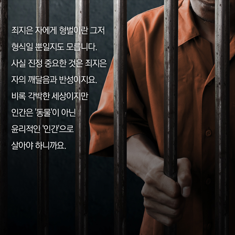 죄지은 자에게 형벌이란 그저 형식일 뿐일지도 모릅니다. 사실 진정 중요한 것은 죄지은 자의 깨달음과 반성이지요. 비록 각박한 세상이지만 인간은 '동물'이 아닌 윤리적인 '인간'으로 살아야 하니까요.