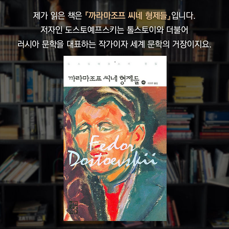 제가 읽은 책은 『까라마조프 씨네 형제들』입니다. 저자인 도스토예프스키는 톨스토이와 더불어 러시아 문학을 대표하는 작가이자 세계 문학의 거장이지요.