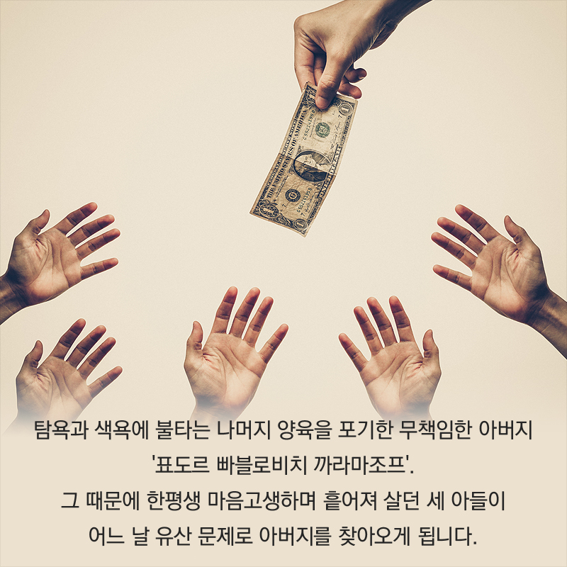 탐욕과 색욕에 불타는 나머지 양육을 포기한 무책임한 아버지 '표도르 빠블로비치 까라마조프'. 그 때문에 한평생 마음고생하며 흩어져 살던 세 아들이 어느 날 유산 문제로 아버지를 찾아오게 됩니다.