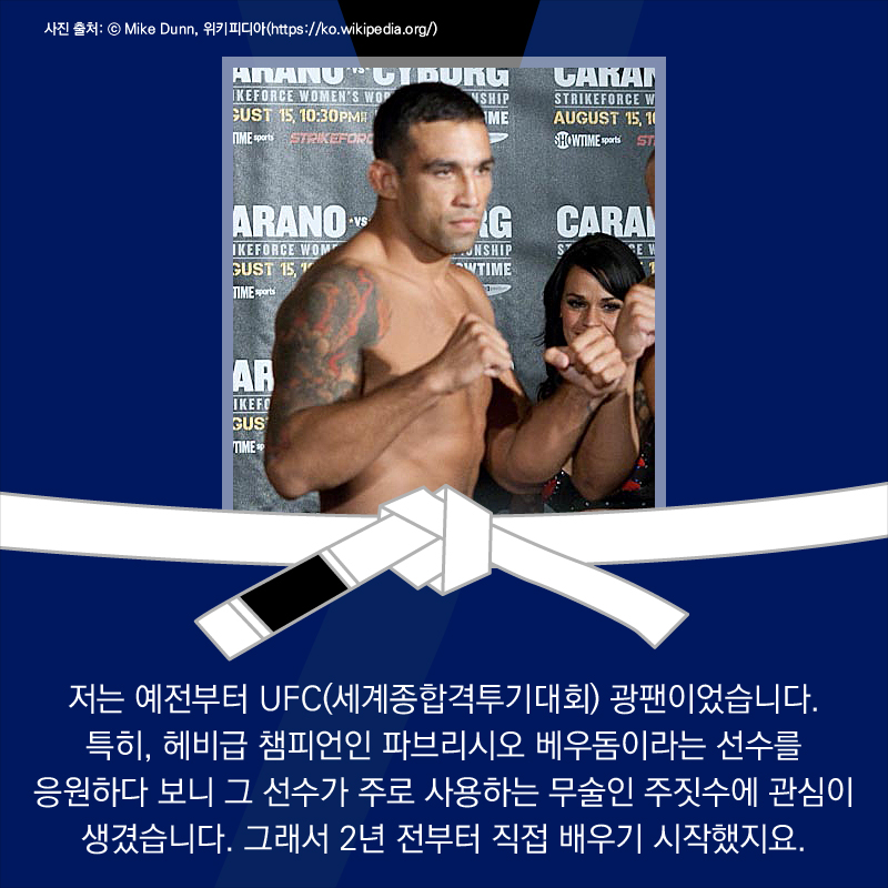 저는 예전부터 UFC(세계종합격투기대회) 광팬이었습니다. 특히, 헤비급 챔피언인 파브리시오 베우돔이라는 선수를 응원하다 보니 그 선수가 주로 사용하는 무술인 주짓수에 관심이 생겼습니다. 그래서 2년 전부터 직접 배우기 시작했지요.