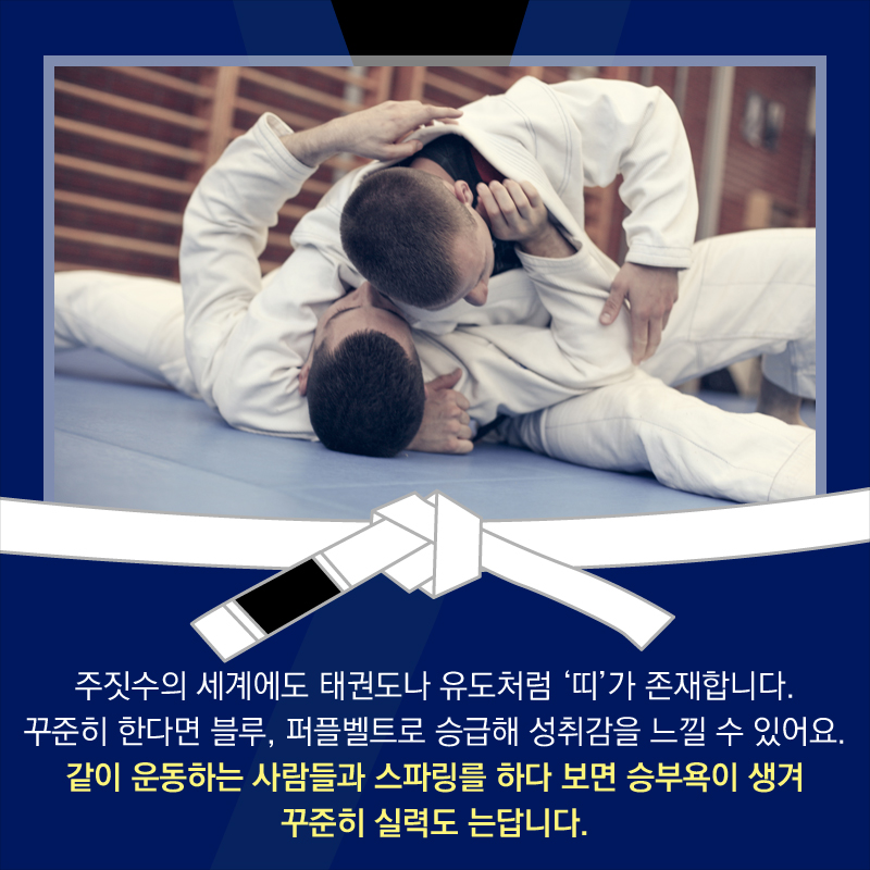 주짓수의 세계에도 태권도나 유도처럼 ‘띠’가 존재합니다. 꾸준히 한다면 블루, 퍼플벨트로 승급해 성취감을 느낄 수 있어요. 같이 운동하는 사람들과 스파링를 하다 보면 승부욕이 생겨 꾸준히 실력도 는답니다.