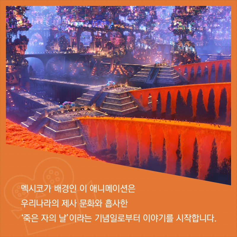 멕시코가 배경인 이 애니메이션은 우리나라의 제사 문화와 흡사한 ‘죽은 자의 날’이라는 기념일로부터 이야기를 시작합니다.