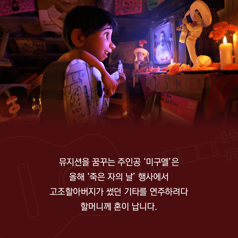 뮤지션을 꿈꾸는 주인공 ‘미구엘’은 올해 ‘죽은 자의 날’ 행사에서 고조할아버지가 썼던 기타를 연주하려다 할머니께 혼이 납니다.