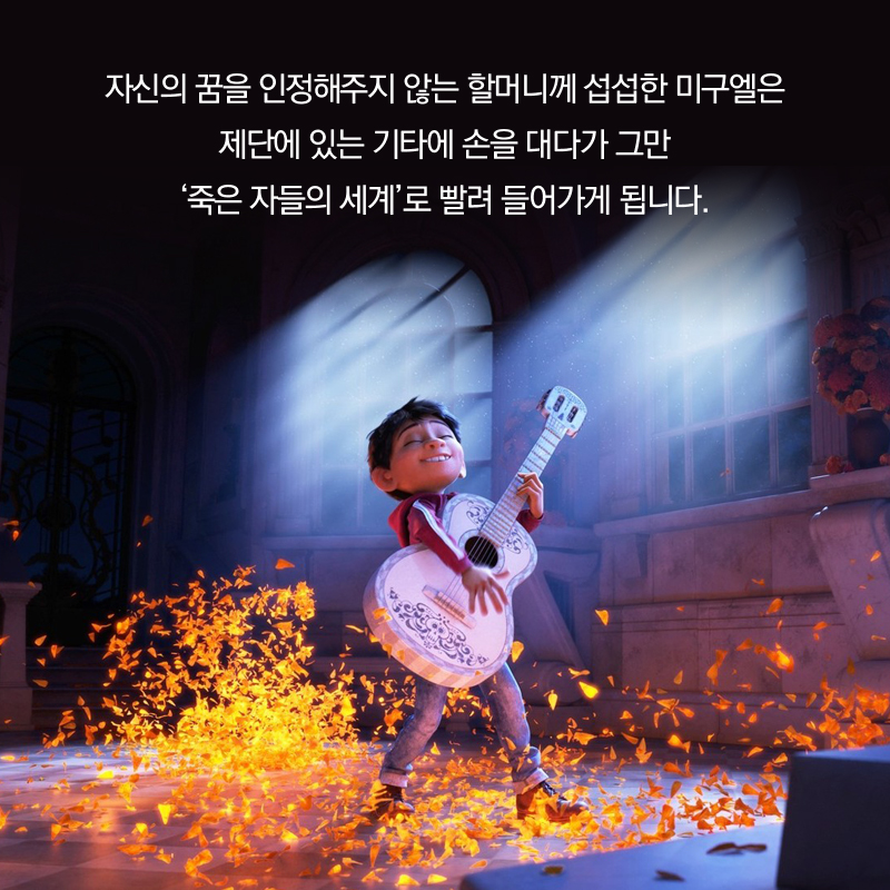 자신의 꿈을 인정해주지 않는 할머니께 섭섭한 미구엘은 제단에 있는 기타에 손을 대다가 그만 ‘죽은 자들의 세계’로 빨려 들어가게 됩니다.