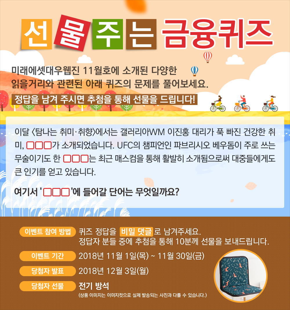 이달 <탐나는 취미·취향>에서는 갤러리아WM 이진홍 대리가 푹 빠진 건강한 취미, OOO가 소개되었습니다. UFC의 챔피언인 파브리시오 베우돔이 주로 쓰는 무술이기도 한 OOO는 최근 매스컴을 통해 활발히 소개됨으로써 대중들에게도 큰 인기를 얻고 있습니다. 여기서 'OOO'에 들어갈 단어는 무엇일까요? / 퀴즈 정답을 비밀 댓글로 남겨주세요. 