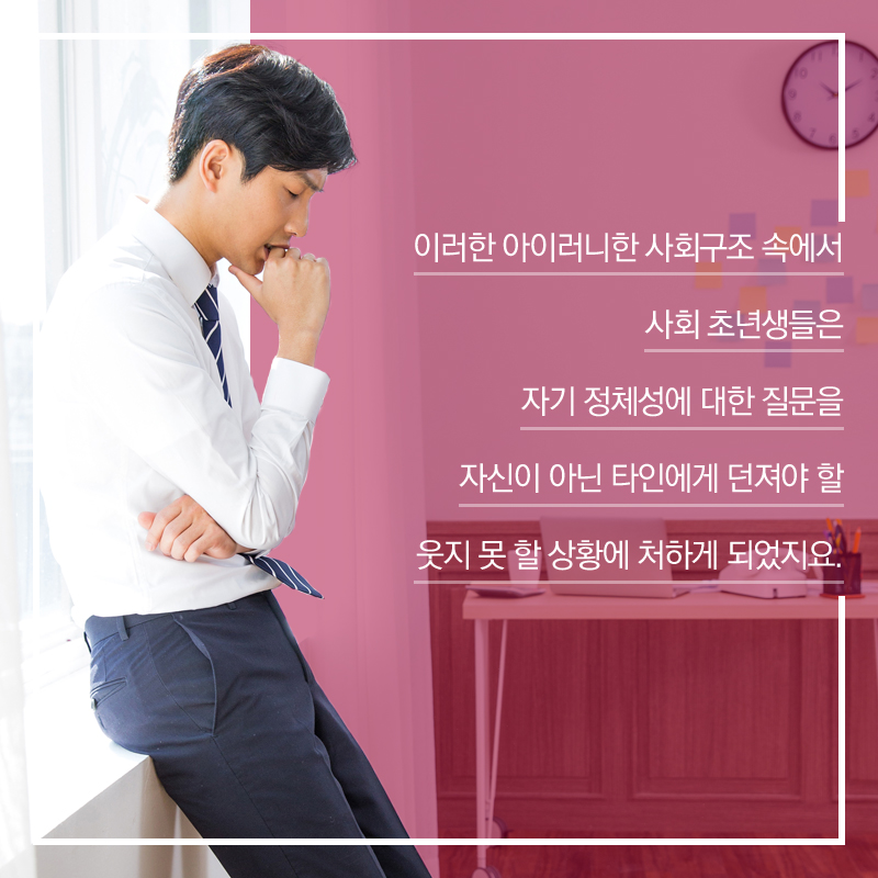 이러한 아이러니한 사회구조 속에서 사회 초년생들은 자기 정체성에 대한 질문을 자신이 아닌 타인에게 던져야 할 웃지 못 할 상황에 처하게 되었지요.