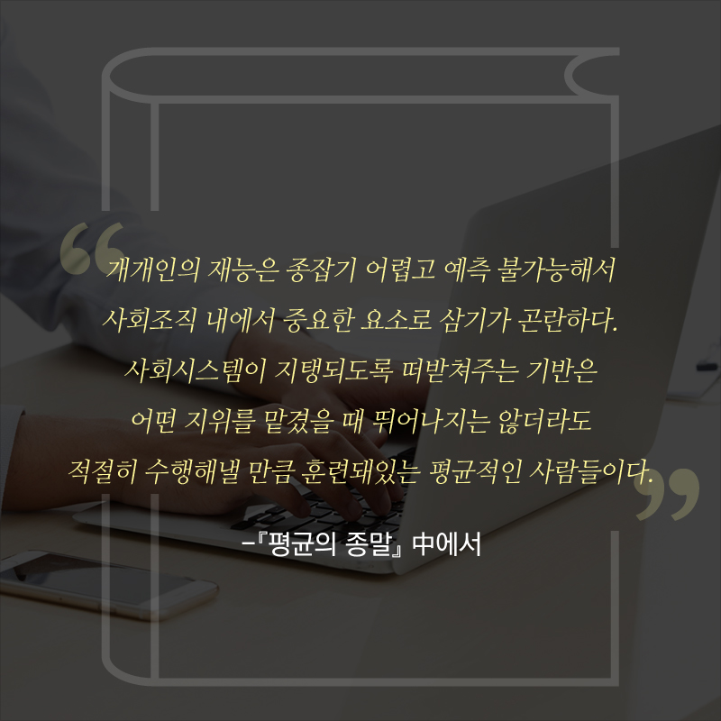 “개개인의 재능은 종잡기 어렵고 예측 불가능해서 사회조직 내에서 중요한 요소로 삼기가 곤란하다. 사회시스템이 지탱되도록 떠받쳐주는 기반은 어떤 지위를 맡겼을 때 뛰어나지는 않더라도 적절히 수행해낼 만큼 훈련돼있는 평균적인 사람들이다.” - [평균의 종말] 中에서