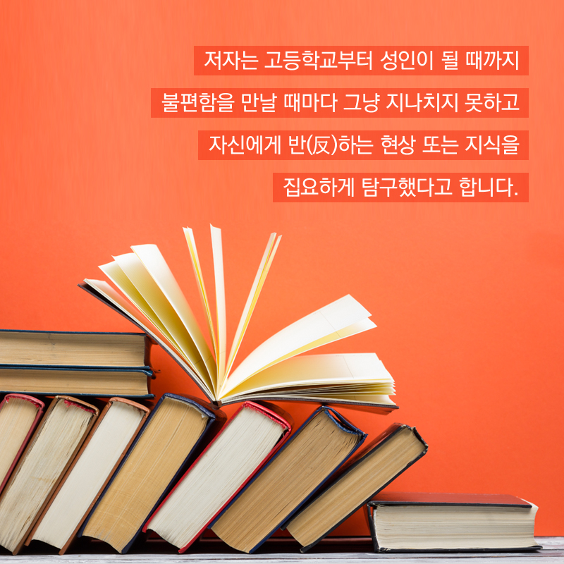 저자는 고등학교부터 성인이 될 때까지 불편함을 만날 때마다 그냥 지나치지 못하고 자신에게 반(反)하는 현상 또는 지식을 집요하게 탐구했다고 합니다.
