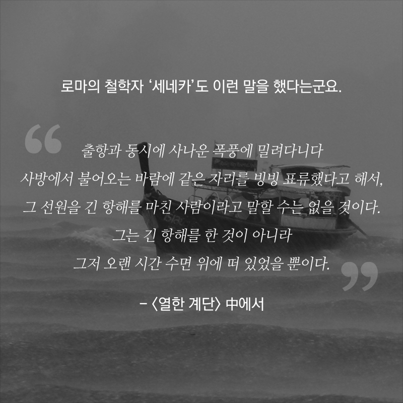 로마의 철학자 ‘세네카’도 이런 말을 했다는군요. 출항과 동시에 사나운 폭풍에 밀려다니다 사방에서 불어오는 바람에 같은 자리를 빙빙 표류했다고 해서, 그 선원을 긴 항해를 마친 사람이라고 말할 수는 없을 것이다. 그는 긴 항해를 한 것이 아니라 그저 오랜 시간 수면 위에 떠 있었을 뿐이다. - <열한 계단> 中에서