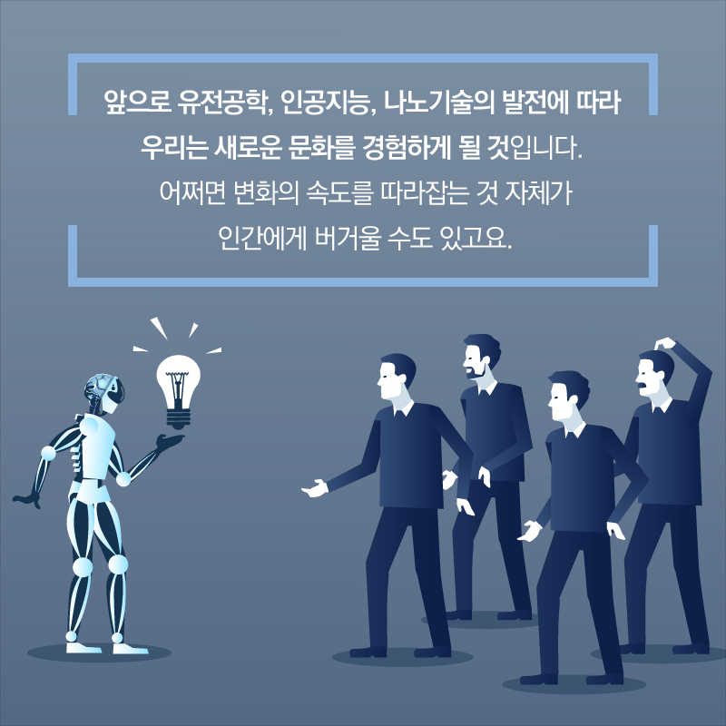 앞으로 유전공학, 인공지능, 나노기술의 발전에 따라 우리는 새로운 문화를 경험하게 될 것입니다. 어쩌면 변화의 속도를 따라잡는 것 자체가 인간에게 버거울 수도 있고요.