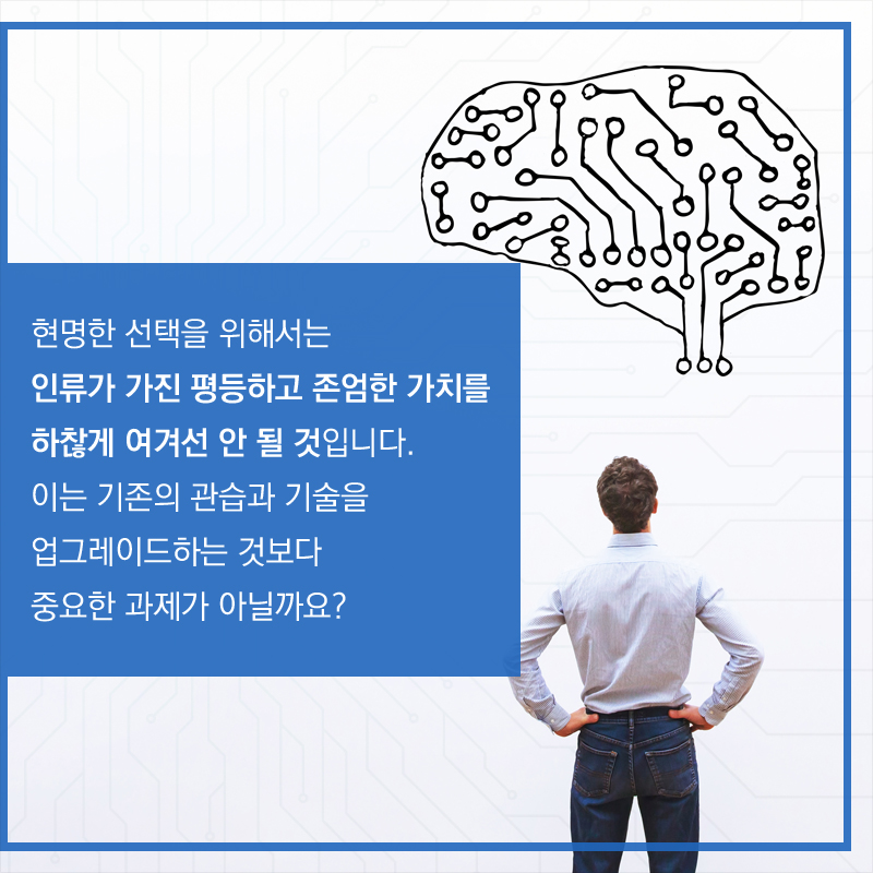 현명한 선택을 위해서는 인류가 가진 평등하고 존엄한 가치를 하찮게 여겨선 안 될 것입니다. 이는 기존의 관습과 기술을 업그레이드하는 것보다 중요한 과제가 아닐까요?