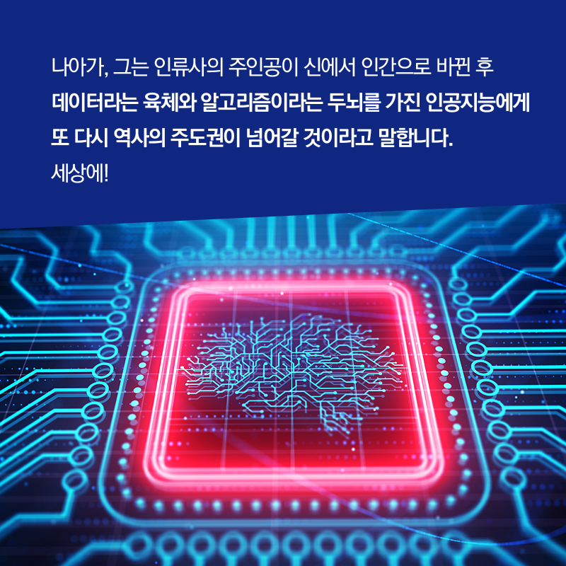 나아가, 그는 인류사의 주인공이 신에서 인간으로 바뀐 후 데이터라는 육체와 알고리즘이라는 두뇌를 가진 인공지능에게 또 다시 역사의 주도권이 넘어갈 것이라고 말합니다. 세상에!