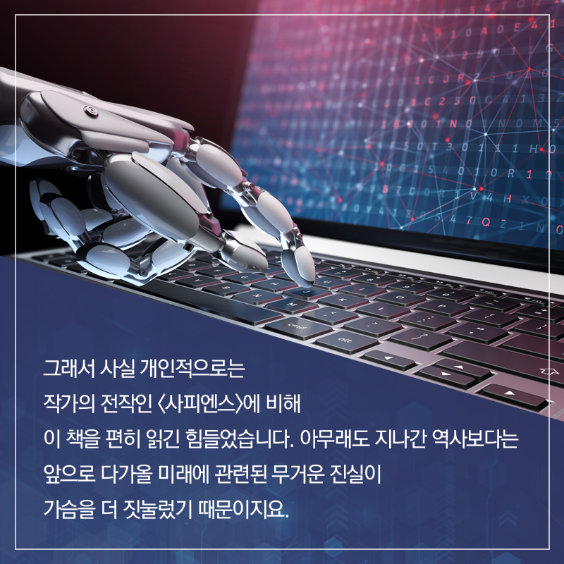 그래서 사실 개인적으로는 작가의 전작인 <사피엔스>에 비해 이 책을 편히 읽긴 힘들었습니다. 아무래도 지나간 역사보다는 앞으로 다가올 미래에 관련된 무거운 진실이 가슴을 더 짓눌렀기 때문이지요.