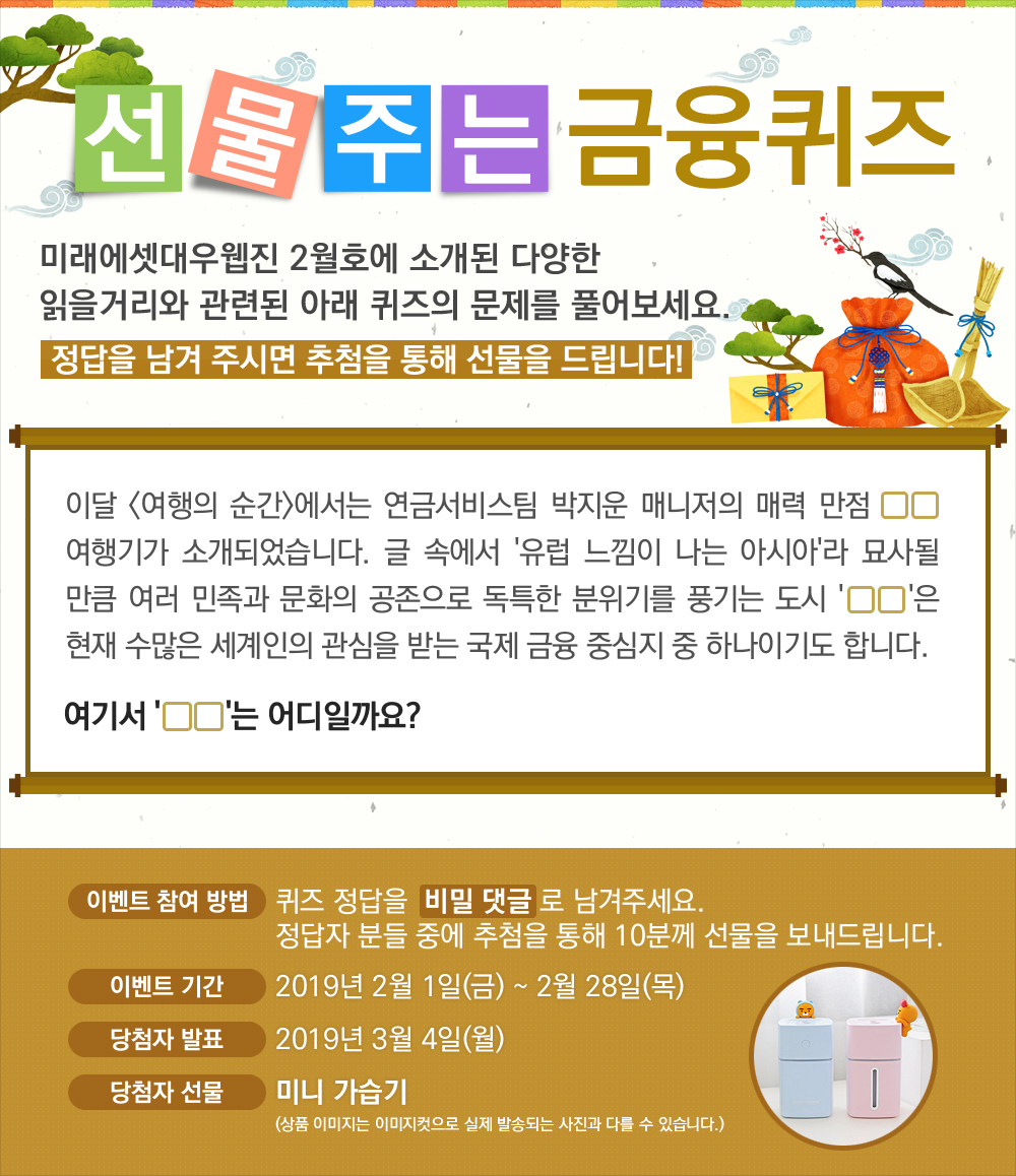 이달 <여행의 순간>에서는 연금서비스팀 박지운 매니저의 매력 만점 OO 여행기가 소개되었습니다. 글 속에서 '유럽 느낌이 나는 아시아'라 묘사될 만큼 여러 민족과 문화의 공존으로 독특한 분위기를 풍기는 도시 'OO'은 현재 수많은 세계인의 관심을 받는 국제 금융 중심지 중 하나이기도 합니다. 여기서 'OO'는 어디일까요? / 퀴즈 정답을 비밀 댓글로 남겨주세요. 