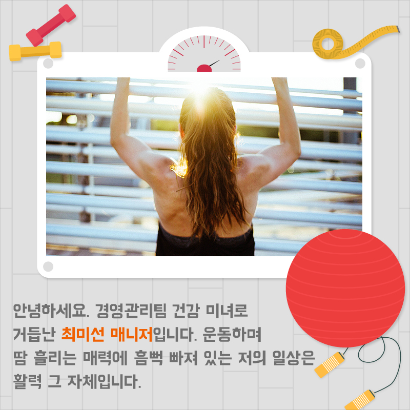 안녕하세요. 경영관리팀 건강 미녀로 거듭난 최미선 매니저입니다. 운동하며 땀 흘리는 매력에 흠뻑 빠져 있는 저의 일상은 활력 그 자체입니다.