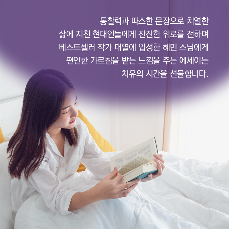 통찰력과 따스한 문장으로 치열한 삶에 지친 현대인들에게 잔잔한 위로를 전하며 베스트셀러 작가 대열에 입성한 혜민 스님에게 편안한 가르침을 받는 느낌을 주는 에세이는 치유의 시간을 선물합니다. 