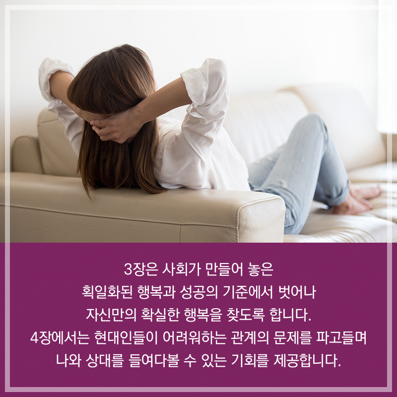 3장은 사회가 만들어 놓은 획일화된 행복과 성공의 기준에서 벗어나 자신만의 확실한 행복을 찾도록 합니다. 4장에서는 현대인들이 어려워하는 관계의 문제를 파고들며 나와 상대를 들여다볼 수 있는 기회를 제공합니다.