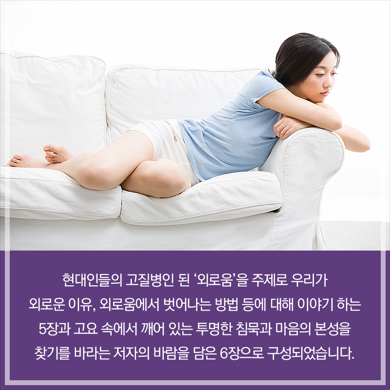 현대인들의 고질병인 된 ‘외로움’을 주제로 우리가 외로운 이유, 외로움에서 벗어나는 방법 등에 대해 이야기 하는 5장과 고요 속에서 깨어 있는 투명한 침묵과 마음의 본성을 찾기를 바라는 저자의 바람을 담은 6장으로 구성되었습니다.