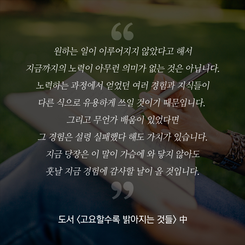 “원하는 일이 이루어지지 않았다고 해서 지금까지의 노력이 아무런 의미가 없는 것은 아닙니다. 노력하는 과정에서 얻었던 여러 경험과 지식들이 다른 식으로 유용하게 쓰일 것이기 때문입니다. 그리고 무언가 배움이 있었다면 그 경험은 설령 실패했다 해도 가치가 있습니다. 지금 당장은 이 말이 가슴에 와 닿지 않아도 훗날 지금 경험에 감사할 날이 올 것입니다.” - 도서 <고요할수록 밝아지는 것들> 中
