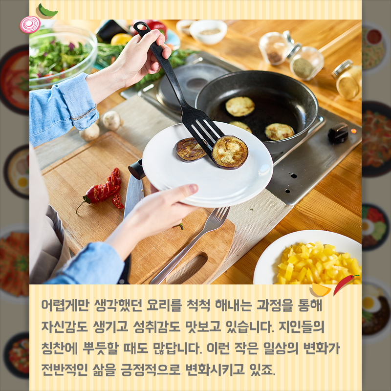 어렵게만 생각했던 요리를 척척 해내는 과정을 통해 자신감도 생기고 성취감도 맛보고 있습니다. 지인들의 칭찬에 뿌듯할 때도 많답니다. 이런 작은 일상의 변화가 전반적인 삶을 긍정적으로 변화시키고 있죠.