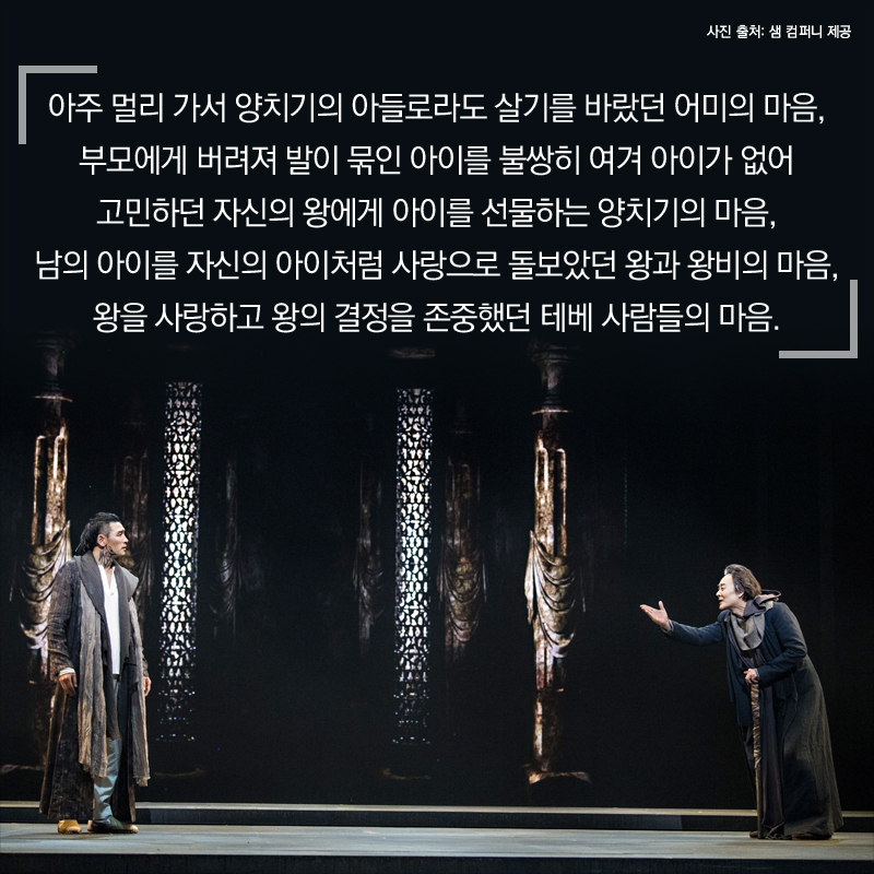 아주 멀리 가서 양치기의 아들로라도 살기를 바랐던 어미의 마음, 부모에게 버려져 발이 묶인 아이를 불쌍히 여겨 아이가 없어 고민하던 자신의 왕에게 아이를 선물하는 양치기의 마음, 남의 아이를 자신의 아이처럼 사랑으로 돌보았던 왕과 왕비의 마음, 왕을 사랑하고 왕의 결정을 존중했던 테베 사람들의 마음.