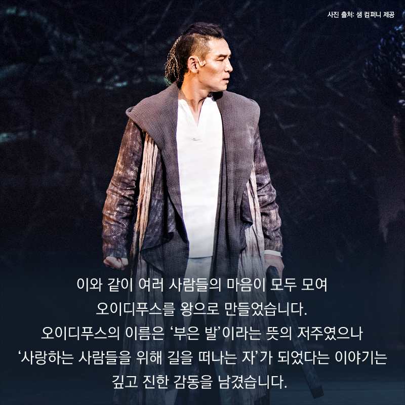 이와 같이 여러 사람들의 마음이 모두 모여 오이디푸스를 왕으로 만들었습니다. 오이디푸스의 이름은 ‘부은 발’이라는 뜻의 저주였으나 ‘사랑하는 사람들을 위해 길을 떠나는 자’가 되었다는 이야기는 깊고 진한 감동을 남겼습니다.