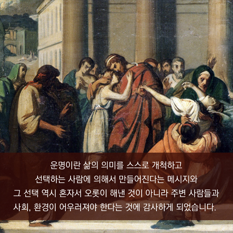 운명이란 삶의 의미를 스스로 개척하고 선택하는 사람에 의해서 만들어진다는 메시지와 그 선택 역시 혼자서 오롯이 해낸 것이 아니라 주변 사람들과 사회, 환경이 어우러져야 한다는 것에 감사하게 되었습니다.