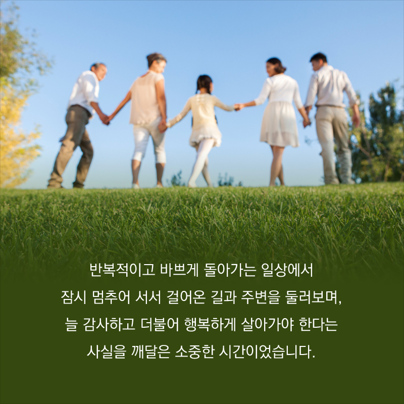 반복적이고 바쁘게 돌아가는 일상에서 잠시 멈추어 서서 걸어온 길과 주변을 둘러보며, 늘 감사하고 더불어 행복하게 살아가야 한다는 사실을 깨달은 소중한 시간이었습니다.