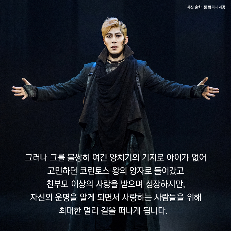 그러나 그를 불쌍히 여긴 양치기의 기지로 아이가 없어 고민하던 코린토스 왕의 양자로 들어갔고 친부모 이상의 사랑을 받으며 성장하지만, 자신의 운명을 알게 되면서 사랑하는 사람들을 위해 최대한 멀리 길을 떠나게 됩니다.  
