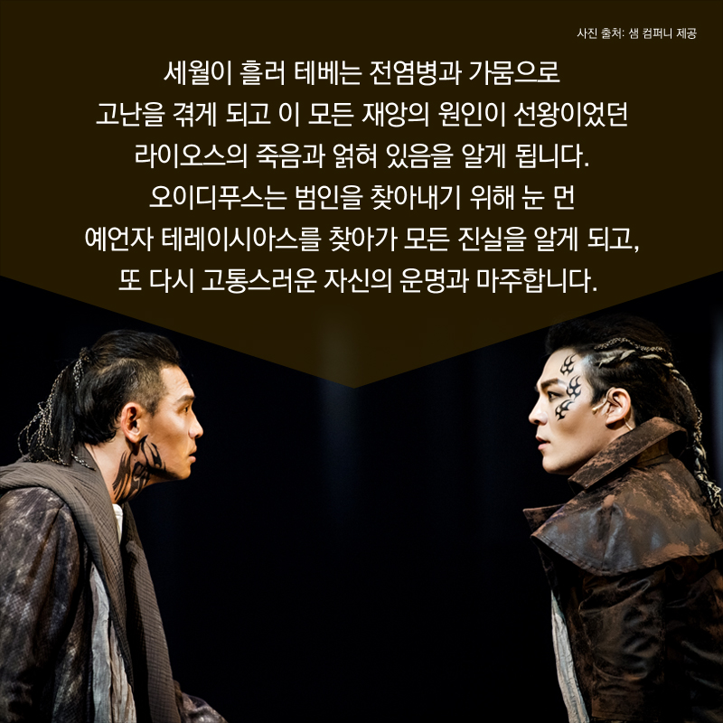 세월이 흘러 테베는 전염병과 가뭄으로 고난을 겪게 되고 이 모든 재앙의 원인이 선왕이었던 라이오스의 죽음과 얽혀 있음을 알게 됩니다. 오이디푸스는 범인을 찾아내기 위해 눈 먼 예언자 테레이시아스를 찾아가 모든 진실을 알게 되고, 또 다시 고통스러운 자신의 운명과 마주합니다. 