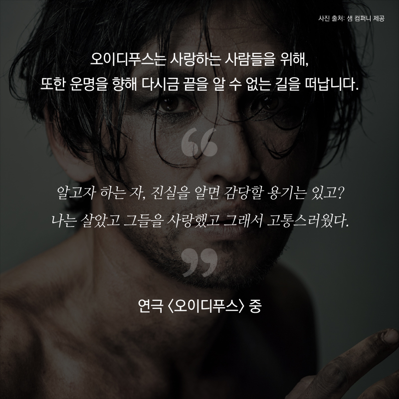 오이디푸스는 사랑하는 사람들을 위해, 또한 운명을 향해 다시금 끝을 알 수 없는 길을 떠나게 됩니다. 알고자 하는 자, 진실을 알면 감당할 용기는 있고? 나는 살았고 그들을 사랑했고 그래서 고통스러웠다. - 연극 <오이디푸스> 중