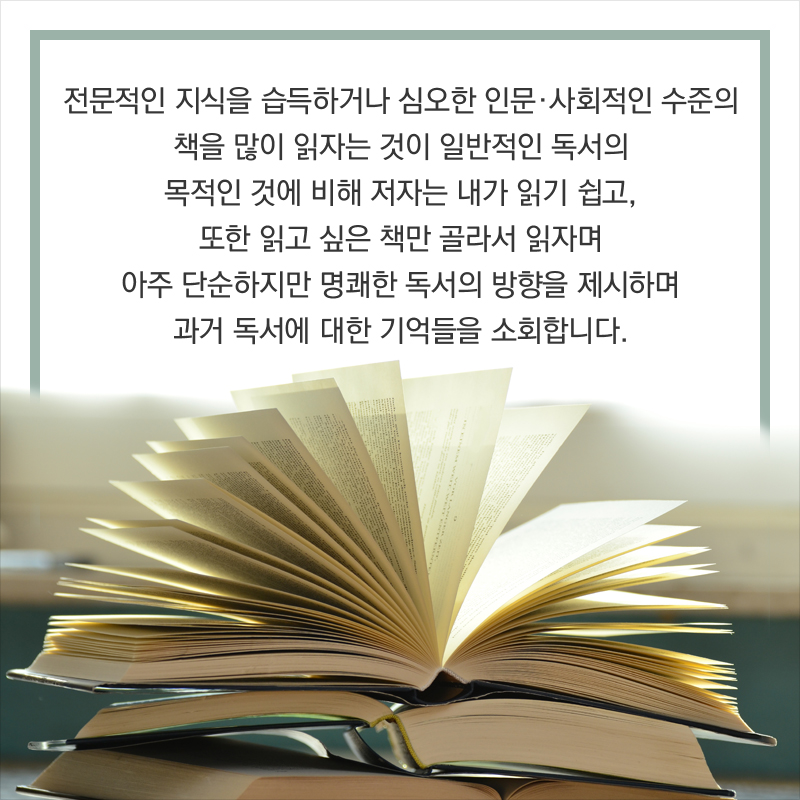 전문적인 지식을 습득하거나 심오한 인문∙사회적인 수준의 책을 많이 읽자는 것이 일반적인 독서의 목적인 것에 비해 저자는 내가 읽기 쉽고, 또한 읽고 싶은 책만 골라서 읽자며 아주 단순하지만 명쾌한 독서의 방향을 제시하며 과거 독서에 대한 기억들을 소회합니다.