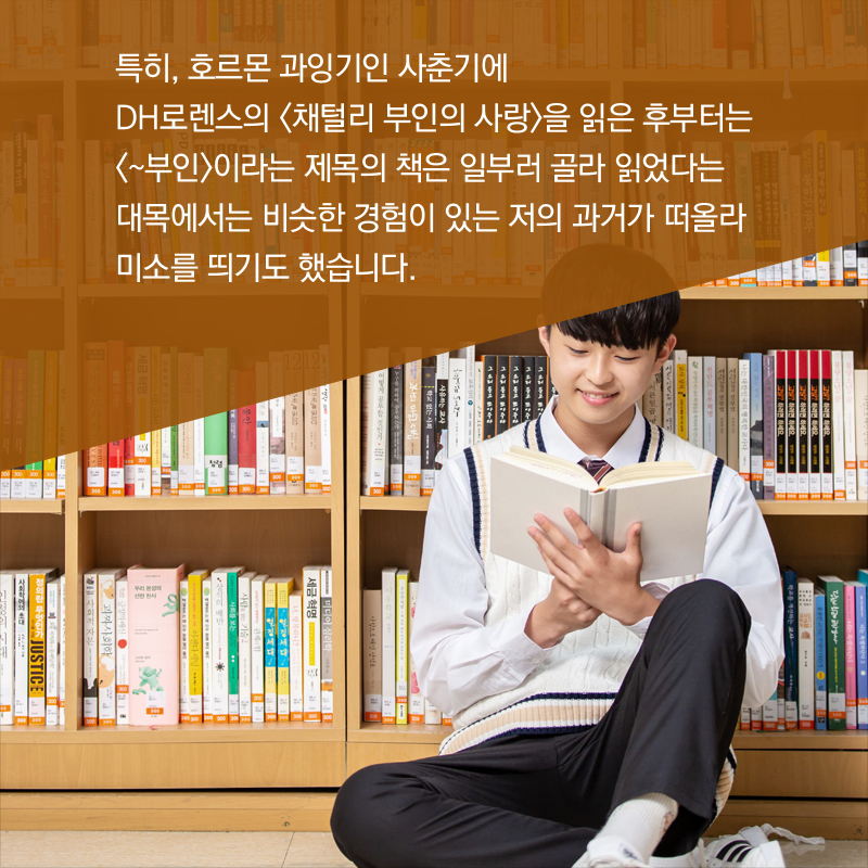 특히, 호르몬 과잉기인 사춘기에 DH로렌스의 <채털리 부인의 사랑>을 읽은 후부터는 <~부인>이라는 제목의 책은 일부러 골라 읽었다는 대목에서는 비슷한 경험이 있는 저의 과거가 떠올라 미소를 띄기도 했습니다.