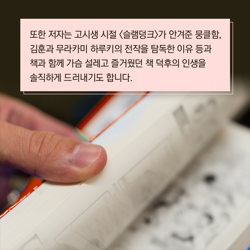 또한 저자는 고시생 시절 <슬램덩크>가 안겨준 뭉클함, 김훈과 무라카미 하루키의 전작을 탐독한 이유 등과 책과 함께 가슴 설레고 즐거웠던 책 덕후의 인생을 솔직하게 드러내기도 합니다.