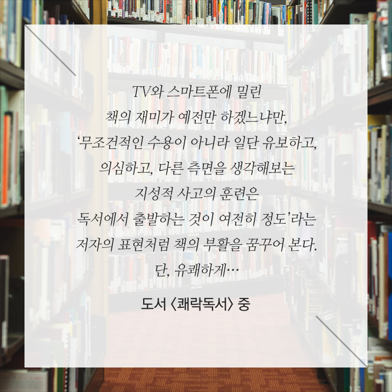 TV와 스마트폰에 밀린 책의 재미가 예전만 하겠느냐만, ‘무조건적인 수용이 아니라 일단 유보하고, 의심하고, 다른 측면을 생각해보는 지성적 사고의 훈련은 독서에서 출발하는 것이 여전히 정도’라는 저자의 표현처럼 책의 부활을 꿈꾸어 본다. 단, 유쾌하게… - 도서 <쾌락독서> 중