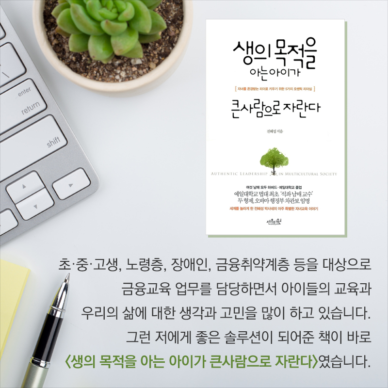 초·중·고생,  노령층, 장애인, 금융취약계층 등 대상으로 금융교육을 하는 업무를 담당하면서 아이들의 교육과 우리의 삶에 대한 생각과 고민을 많이 하고 있습니다. 그런 저에게 좋은 솔루션이 되어준 책이 바로 <생의 목적을 아는 아이가 큰사람으로 자란다>였습니다.