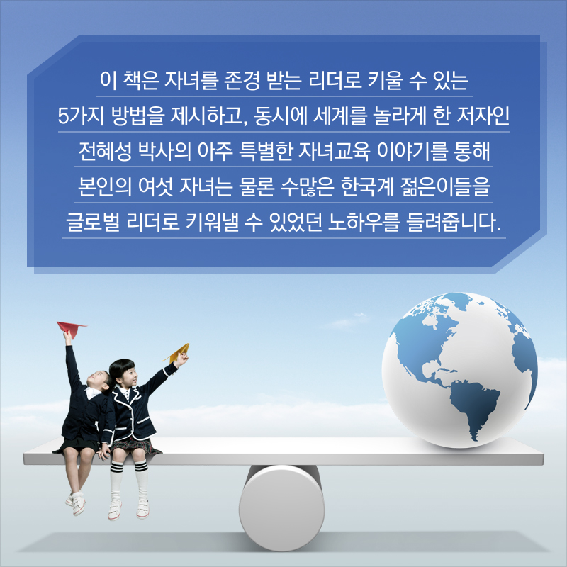 이 책은 자녀를 존경 받는 리더로 키울 수 있는 5가지 방법을 제시하고, 동시에 세계를 놀라게 한 저자인 전혜성 박사의 아주 특별한 자녀교육 이야기를 통해 본인의 여섯 자녀는 물론 수많은 한국계 젊은이들을 글로벌 리더로 키워낼 수 있었던 노하우를 들려줍니다.