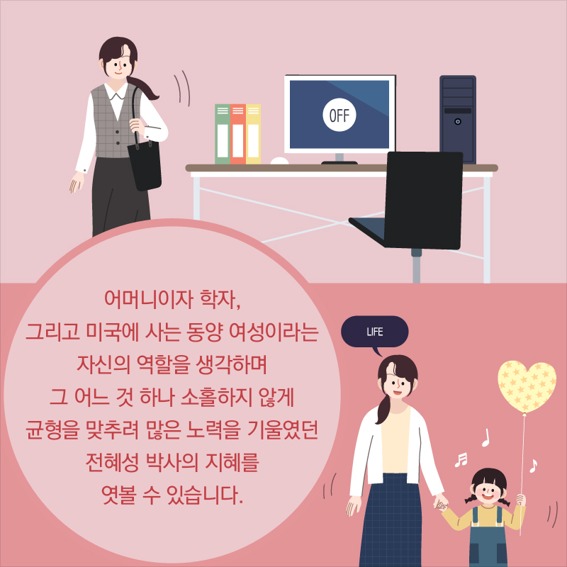 어머니이자 학자, 그리고 미국에 사는 동양 여성이라는 자신의 역할을 생각하며 그 어느 것 하나 소홀하지 않게 균형을 맞추려 많은 노력을 기울였던 전혜성 박사의 지혜를 엿볼 수 있습니다.