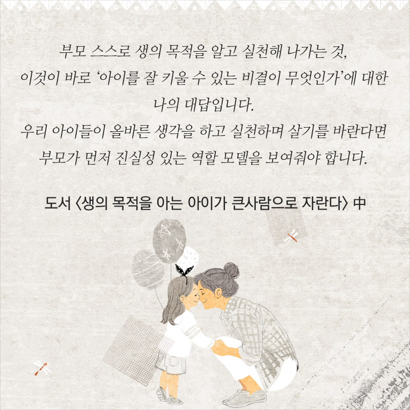 부모 스스로 생의 목적을 알고 실천해 나가는 것, 이것이 바로 ‘아이를 잘 키울 수 있는 비결이 무엇인가’에 대한 나의 대답입니다. 우리 아이들이 올바른 생각을 하고 실천하며 살기를 바란다면 부모가 먼저 진실성 있는 역할 모델을 보여줘야 합니다. - 도서 <생의 목적을 아는 아이가 큰사람으로 자란다> 中