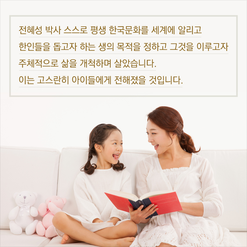 전혜성 박사 스스로 평생 한국문화를 세계에 알리고 한인들을 돕고자 하는 생의 목적을 정하고 그것을 이루고자 주체적으로 삶을 개척하며 살았습니다. 이는 고스란히 아이들에게 전해졌을 것입니다.