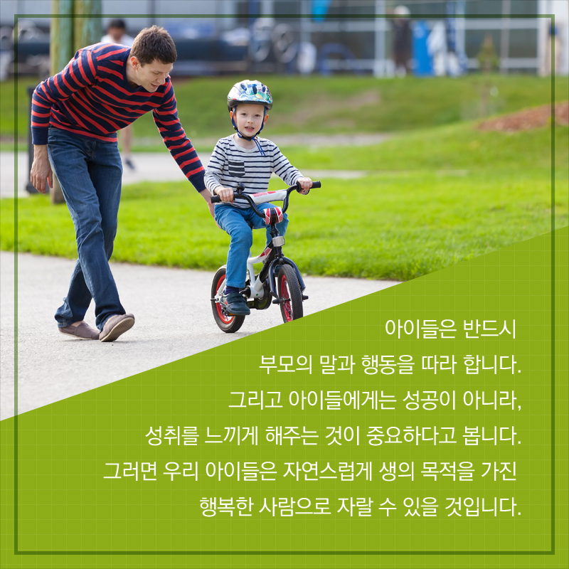 아이들은 반드시 부모의 말과 행동을 따라 합니다. 그리고 아이들에게는 성공이 아니라, 성취를 느끼게 해주는 것이 중요하다고 봅니다. 그러면 우리 아이들은 자연스럽게 생의 목적을 가진 행복한 사람으로 자랄 수 있을 것입니다.