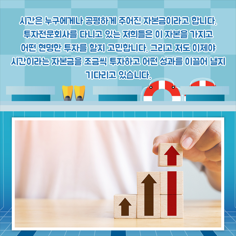 시간은 누구에게나 공평하게 주어진 자본금이라고 합니다. 투자전문회사를 다니고 있는 저희들은 이 자본을 가지고 어떤 현명한 투자를 할지 고민합니다. 그리고 저도 이제야 시간이라는 자본금을 조금씩 투자하고 어떤 성과를 이끌어 낼지 기다리고 있습니다.