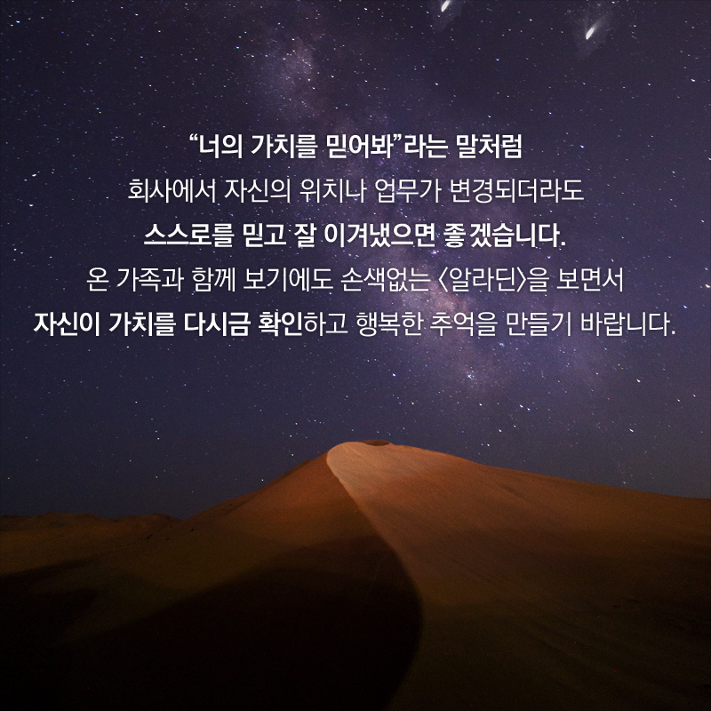 “너희 가치를 믿어봐”라는 말처럼 회사에서 자신의 위치나 업무가 변경되더라도 스스로를 믿고 잘 이겨냈으면 좋겠습니다. 온 가족과 함께 관람하기에도 손색없는 <알라딘>을 보면서 자신의 가치를 다시금 확인하고 행복한 추억을 만들기 바랍니다.