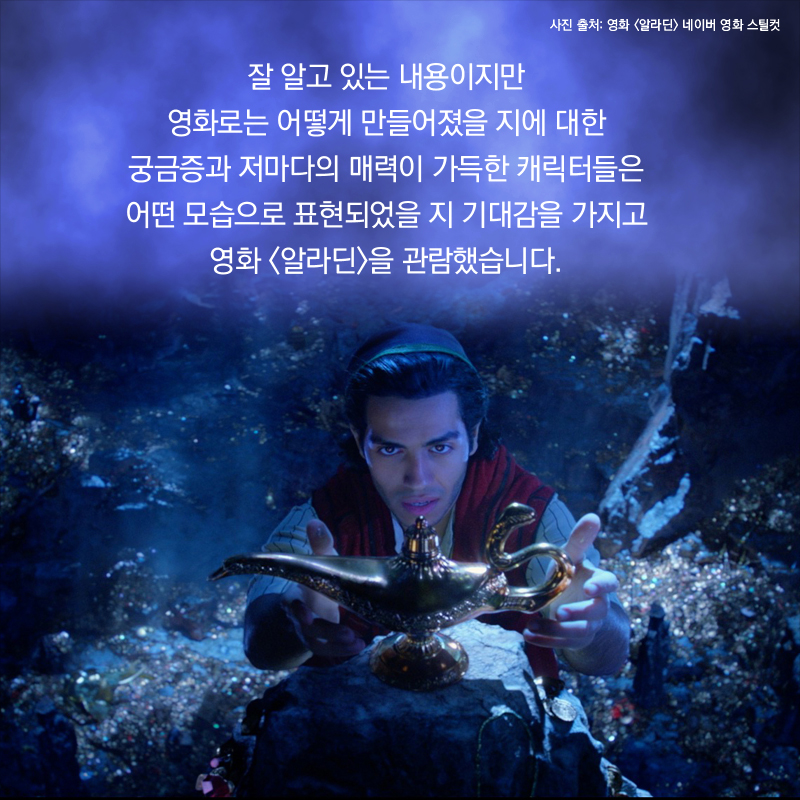 잘 알고 있는 내용이지만 영화로는 어떻게 만들어졌을지에 대한 궁금증과 저마다의 매력이 가득한 캐릭터들은 어떤 모습으로 표현되었을지 기대감을 가지고 영화 <알라딘>을 관람했습니다.